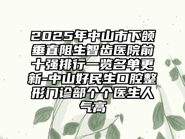 2025年中山市下颌垂直阻生智齿医院前十强排行一览名单更新-中山好民生口腔整形门诊部个个医生人气高
