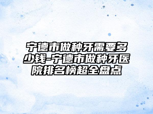 宁德市做种牙需要多少钱-宁德市做种牙医院排名榜超全盘点