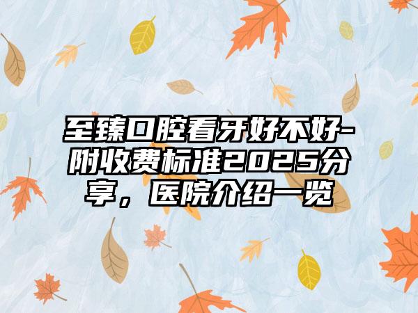 至臻口腔看牙好不好-附收费标准2025分享，医院介绍一览