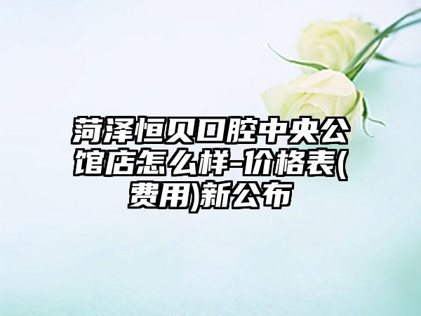 菏泽恒贝口腔中央公馆店怎么样-价格表(费用)新公布