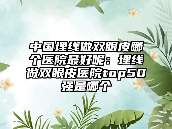 中国埋线做双眼皮哪个医院最好呢：埋线做双眼皮医院top50强是哪个