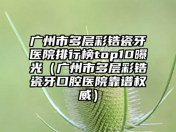广州市多层彩锆瓷牙医院排行榜top10曝光（广州市多层彩锆瓷牙口腔医院靠谱权威）