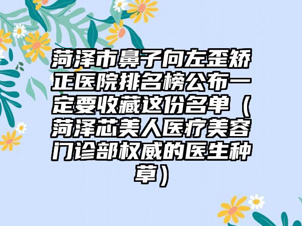 菏泽市鼻子向左歪矫正医院排名榜公布一定要收藏这份名单（菏泽芯美人医疗美容门诊部权威的医生种草）