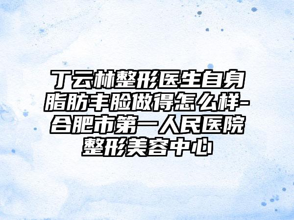 丁云林整形医生自身脂肪丰脸做得怎么样-合肥市第一人民医院整形美容中心