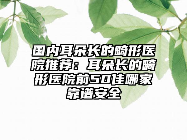 国内耳朵长的畸形医院推荐：耳朵长的畸形医院前50佳哪家靠谱安全