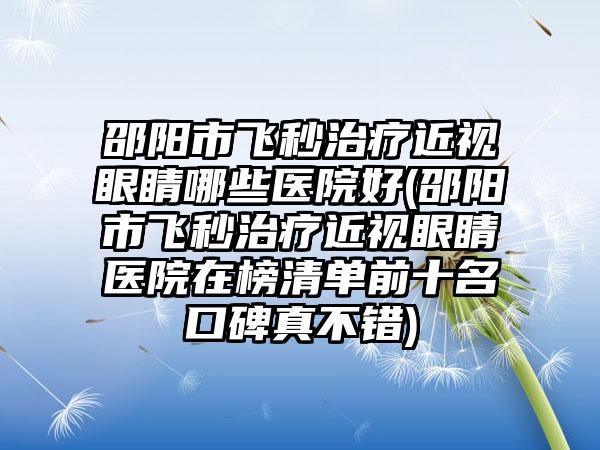 邵阳市飞秒治疗近视眼睛哪些医院好(邵阳市飞秒治疗近视眼睛医院在榜清单前十名口碑真不错)