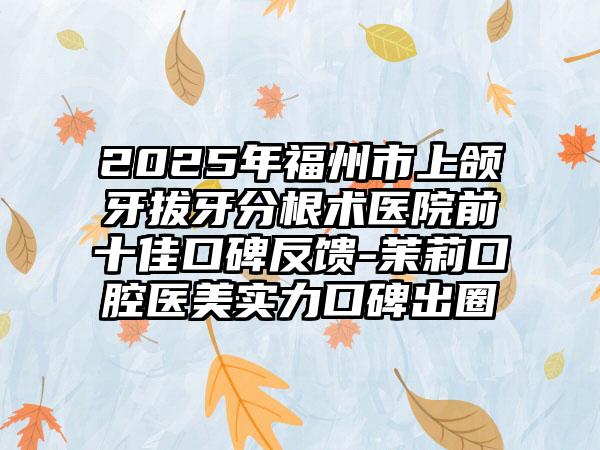 2025年福州市上颌牙拔牙分根术医院前十佳口碑反馈-茉莉口腔医美实力口碑出圈