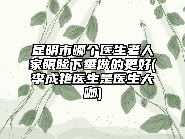 昆明市哪个医生老人家眼睑下垂做的更好(李成艳医生是医生大咖)