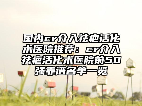 国内cr介入祛疤活化术医院推荐：cr介入祛疤活化术医院前50强靠谱名单一览