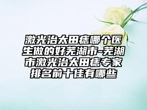 激光治太田痣哪个医生做的好芜湖市-芜湖市激光治太田痣专家排名前十佳有哪些