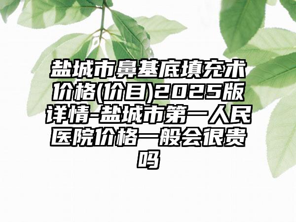 盐城市鼻基底填充术价格(价目)2025版详情-盐城市第一人民医院价格一般会很贵吗