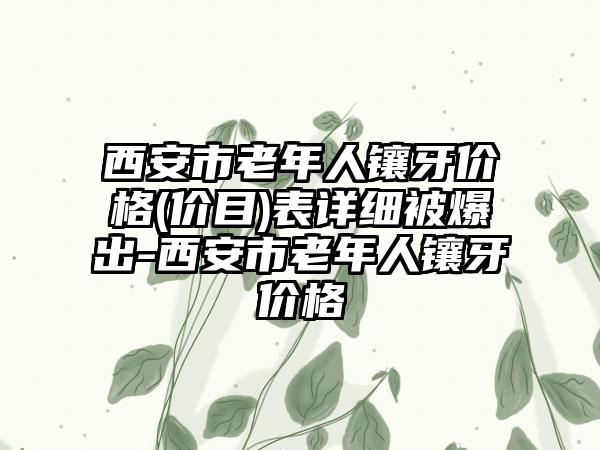 西安市老年人镶牙价格(价目)表详细被爆出-西安市老年人镶牙价格