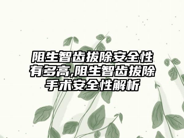 阻生智齿拔除安全性有多高,阻生智齿拔除手术安全性解析