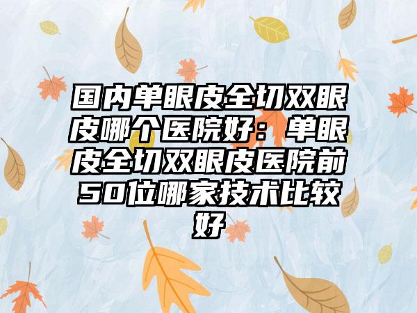 国内单眼皮全切双眼皮哪个医院好：单眼皮全切双眼皮医院前50位哪家技术比较好