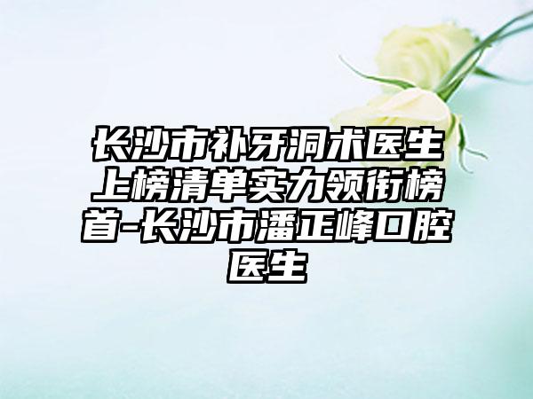 长沙市补牙洞术医生上榜清单实力领衔榜首-长沙市潘正峰口腔医生