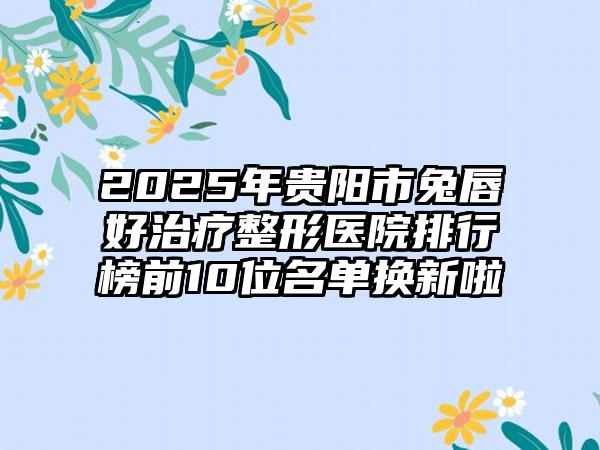 2025年贵阳市兔唇好治疗整形医院排行榜前10位名单换新啦