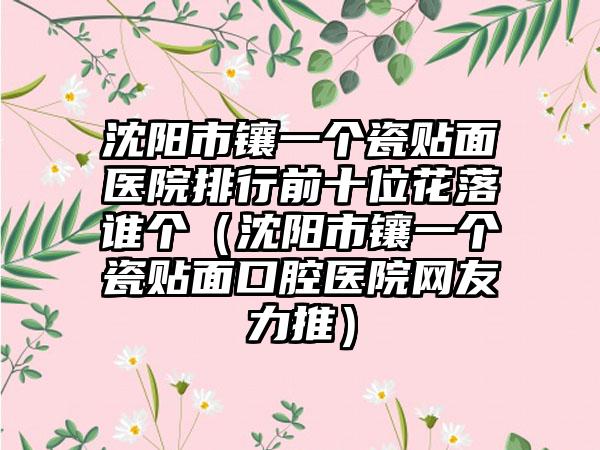 沈阳市镶一个瓷贴面医院排行前十位花落谁个（沈阳市镶一个瓷贴面口腔医院网友力推）