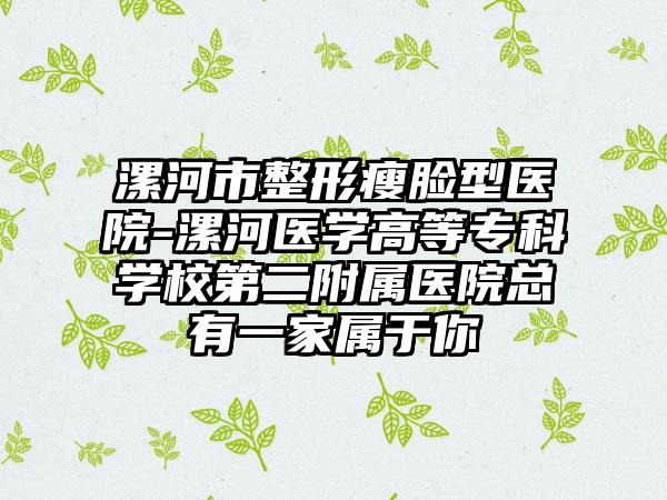 漯河市整形瘦脸型医院-漯河医学高等专科学校第二附属医院总有一家属于你