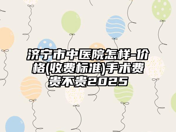 济宁市中医院怎样-价格(收费标准)手术费贵不贵2025