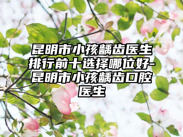 昆明市小孩龋齿医生排行前十选择哪位好-昆明市小孩龋齿口腔医生