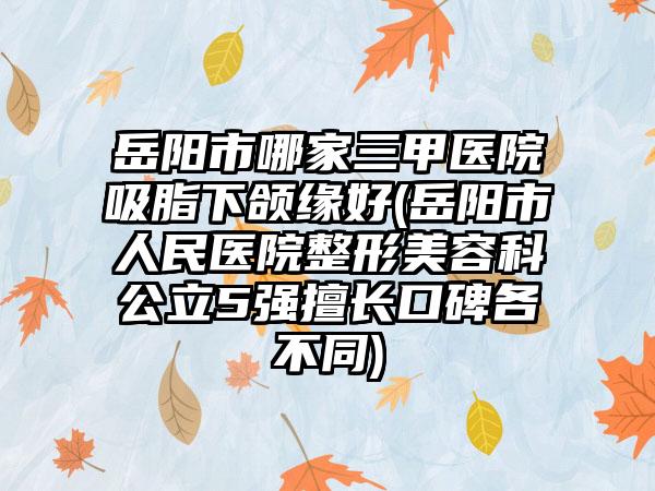 岳阳市哪家三甲医院吸脂下颌缘好(岳阳市人民医院整形美容科公立5强擅长口碑各不同)
