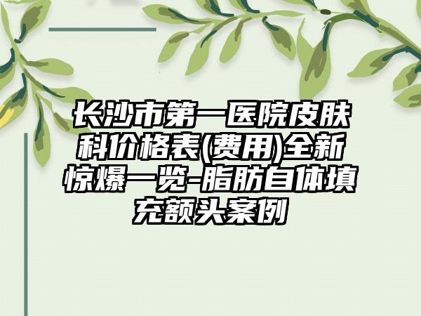 长沙市第一医院皮肤科价格表(费用)全新惊爆一览-脂肪自体填充额头案例