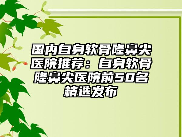 国内自身软骨隆鼻尖医院推荐：自身软骨隆鼻尖医院前50名精选发布