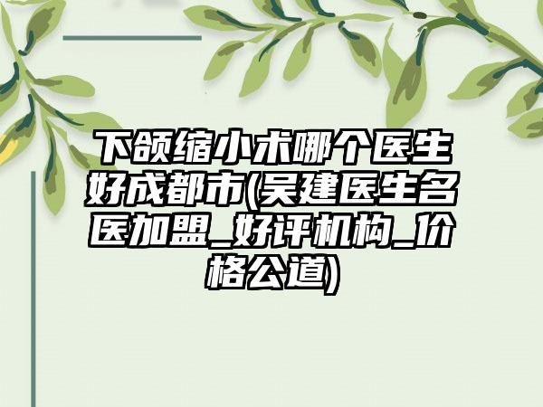 下颌缩小术哪个医生好成都市(吴建医生名医加盟_好评机构_价格公道)