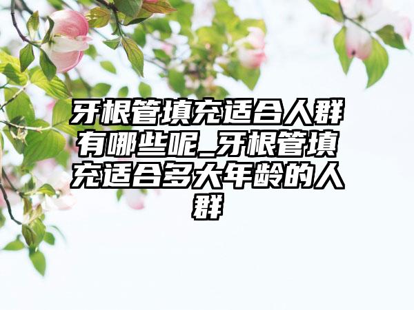 牙根管填充适合人群有哪些呢_牙根管填充适合多大年龄的人群