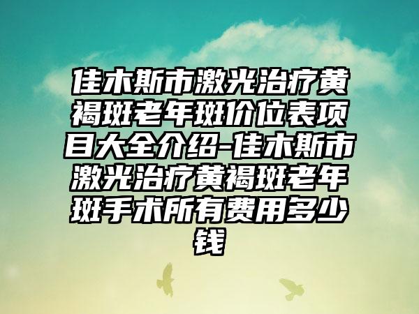 佳木斯市激光治疗黄褐斑老年斑价位表项目大全介绍-佳木斯市激光治疗黄褐斑老年斑手术所有费用多少钱