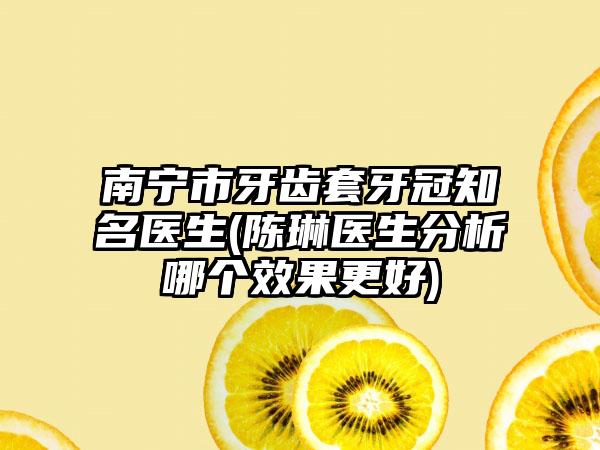 南宁市牙齿套牙冠知名医生(陈琳医生分析哪个效果更好)