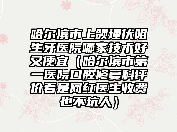 哈尔滨市上颌埋伏阻生牙医院哪家技术好又便宜（哈尔滨市第一医院口腔修复科评价看是网红医生收费也不坑人）
