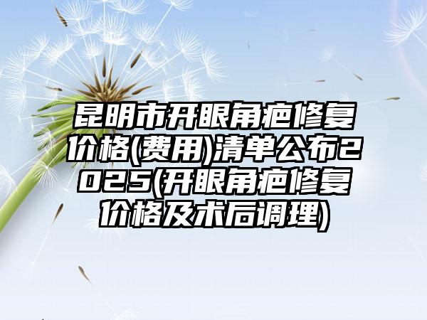 昆明市开眼角疤修复价格(费用)清单公布2025(开眼角疤修复价格及术后调理)