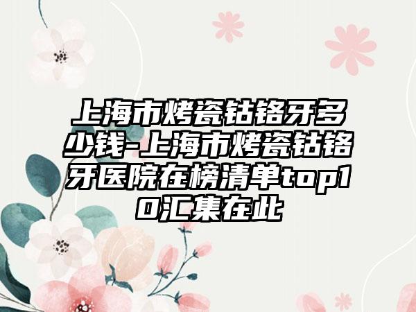 上海市烤瓷钴铬牙多少钱-上海市烤瓷钴铬牙医院在榜清单top10汇集在此