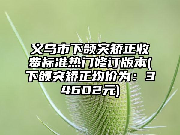 义乌市下颌突矫正收费标准热门修订版本(下颌突矫正均价为：34602元)