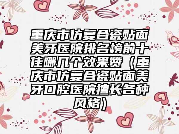 重庆市仿复合瓷贴面美牙医院排名榜前十佳哪几个效果赞（重庆市仿复合瓷贴面美牙口腔医院擅长各种风格）