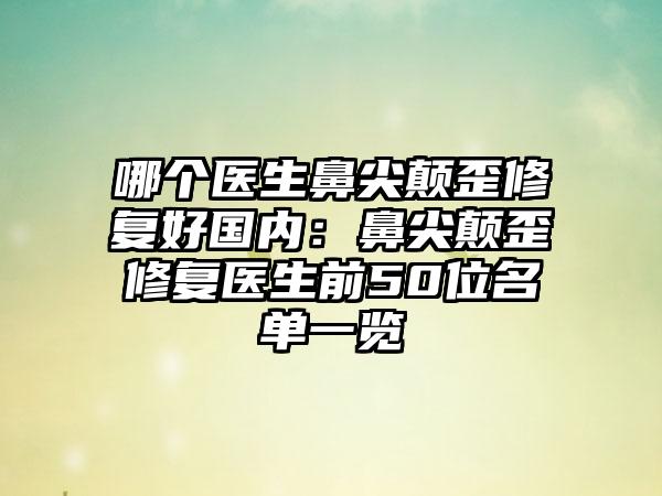 哪个医生鼻尖颠歪修复好国内：鼻尖颠歪修复医生前50位名单一览