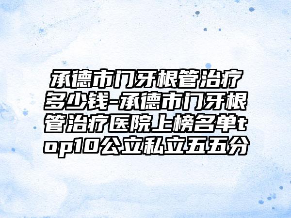 承德市门牙根管治疗多少钱-承德市门牙根管治疗医院上榜名单top10公立私立五五分