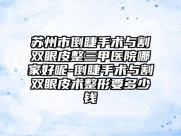 苏州市倒睫手术与割双眼皮整三甲医院哪家好呢-倒睫手术与割双眼皮术整形要多少钱