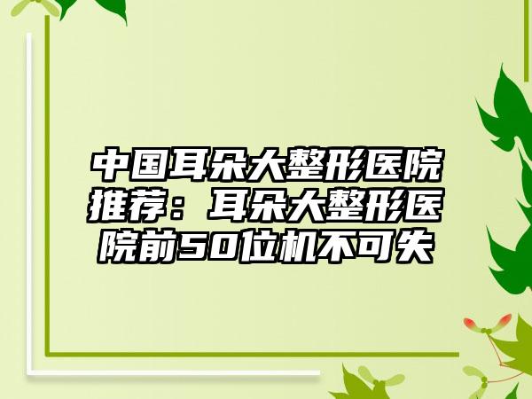 中国耳朵大整形医院推荐：耳朵大整形医院前50位机不可失