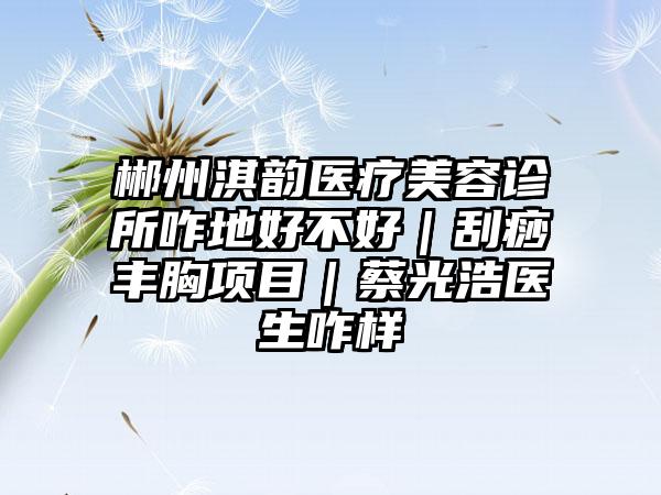 郴州淇韵医疗美容诊所咋地好不好｜刮痧丰胸项目｜蔡光浩医生咋样