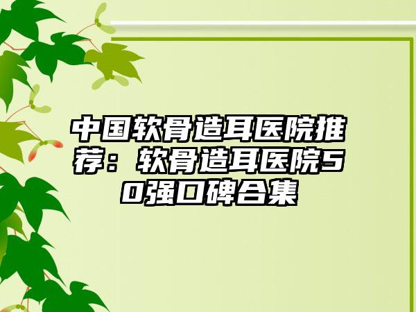 中国软骨造耳医院推荐：软骨造耳医院50强口碑合集