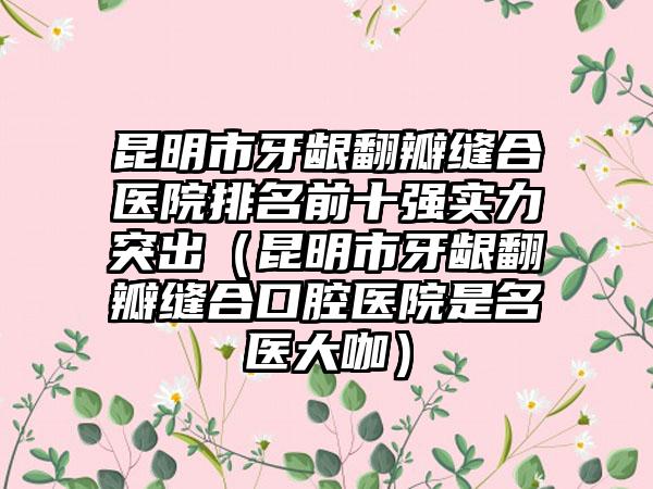昆明市牙龈翻瓣缝合医院排名前十强实力突出（昆明市牙龈翻瓣缝合口腔医院是名医大咖）