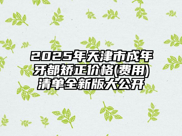 2025年天津市成年牙都矫正价格(费用)清单全新版大公开