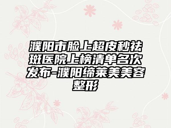 濮阳市脸上超皮秒祛斑医院上榜清单名次发布-濮阳缔莱美美容整形