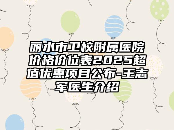 丽水市卫校附属医院价格价位表2025超值优惠项目公布-王志军医生介绍