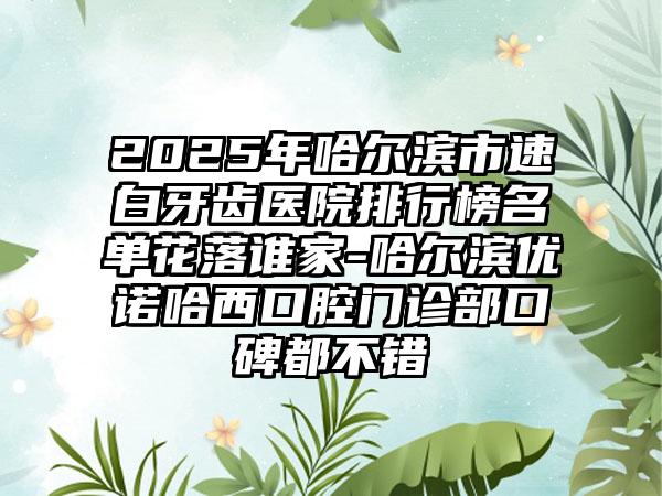 2025年哈尔滨市速白牙齿医院排行榜名单花落谁家-哈尔滨优诺哈西口腔门诊部口碑都不错