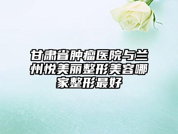 甘肃省肿瘤医院与兰州悦美丽整形美容哪家整形最好