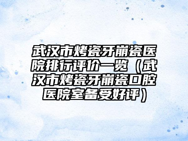 武汉市烤瓷牙崩瓷医院排行评价一览（武汉市烤瓷牙崩瓷口腔医院室备受好评）