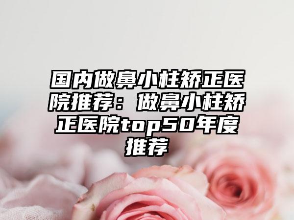 国内做鼻小柱矫正医院推荐：做鼻小柱矫正医院top50年度推荐